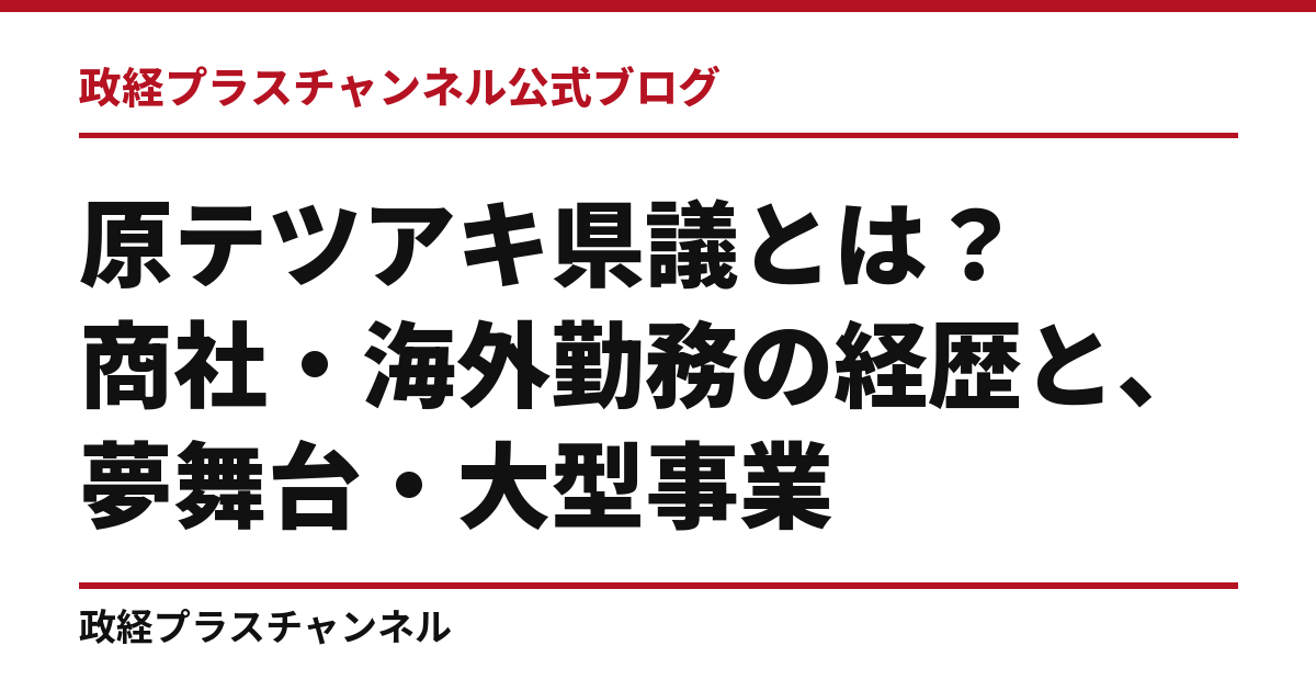 原テツアキ県議とは｜商社・海外勤務の経歴と、夢舞台・大型事業・職業教育｜政経プラスチャンネル公式ブログ