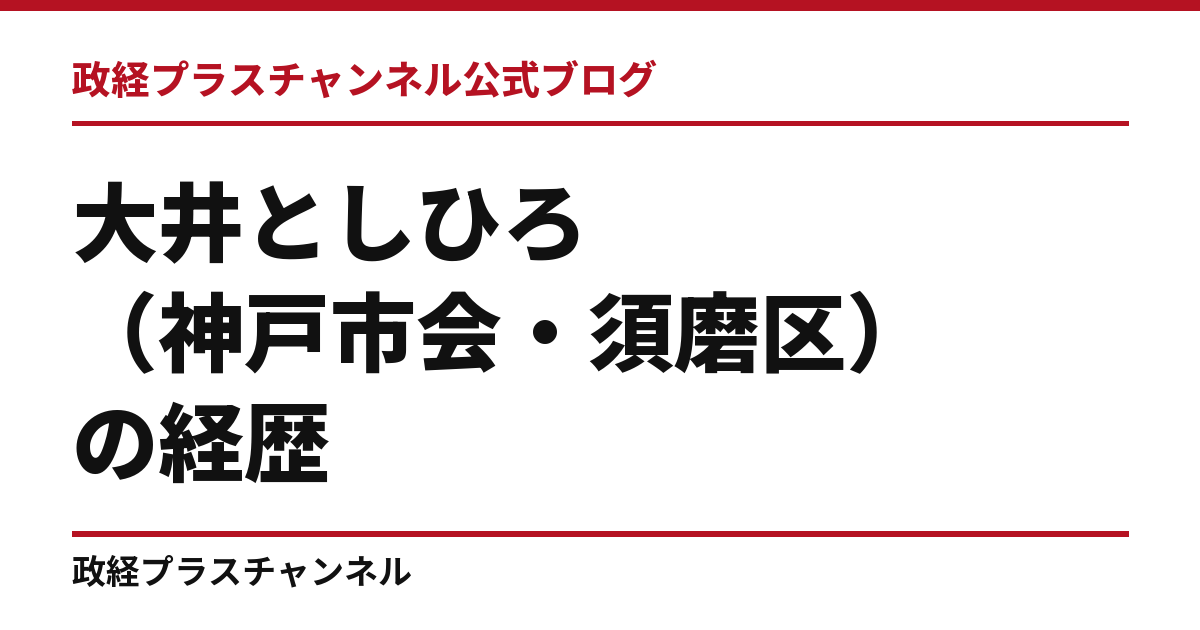 大井としひろ（神戸市会・須磨区）の経歴｜学歴・職歴・議員歴【2026年9月】｜政経プラスチャンネル公式ブログ